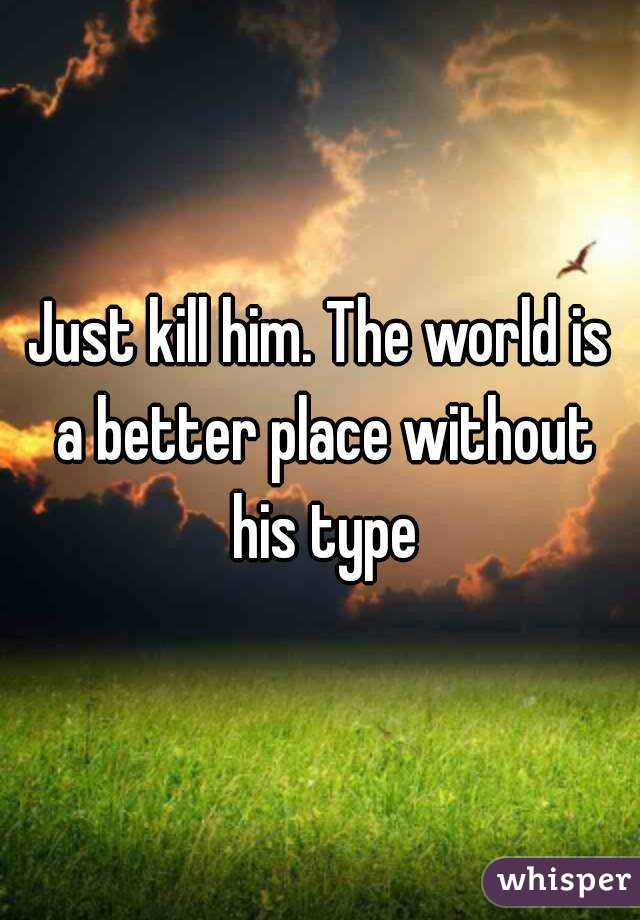 Just kill him. The world is a better place without his type