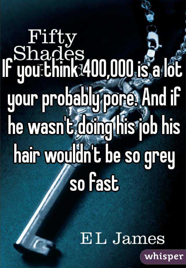 If you think 400,000 is a lot your probably pore. And if he wasn't doing his job his hair wouldn't be so grey so fast