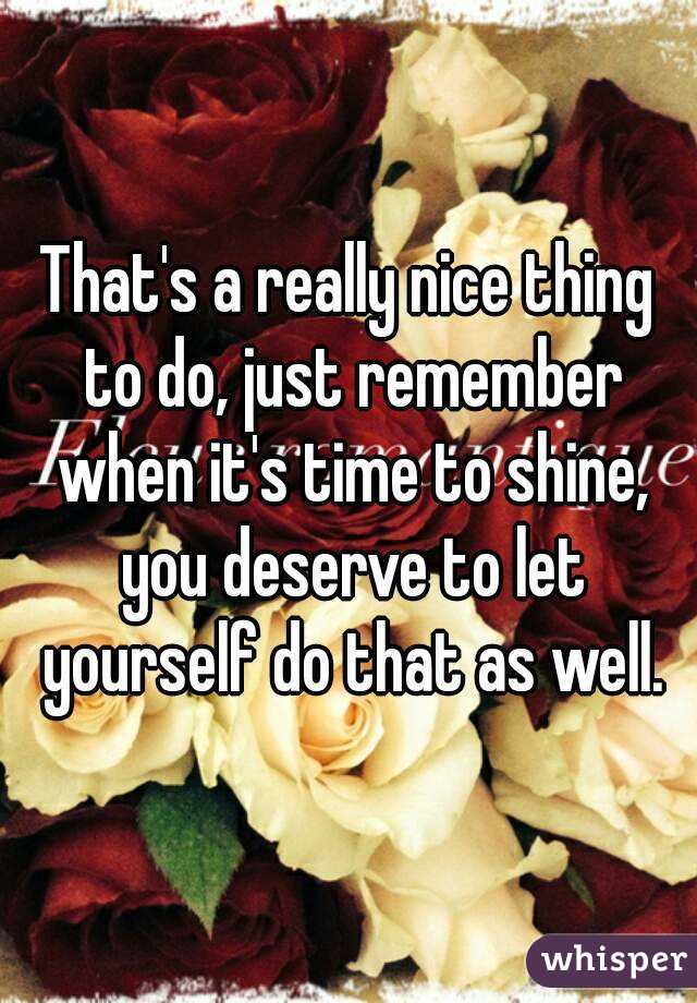 That's a really nice thing to do, just remember when it's time to shine, you deserve to let yourself do that as well.