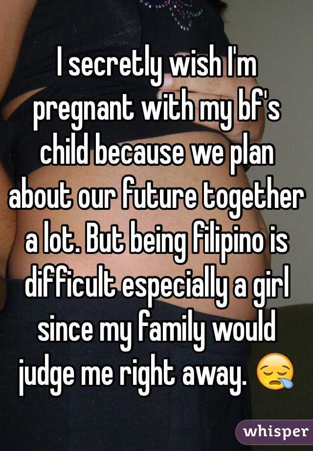 I secretly wish I'm pregnant with my bf's child because we plan about our future together a lot. But being filipino is difficult especially a girl since my family would judge me right away. 😪