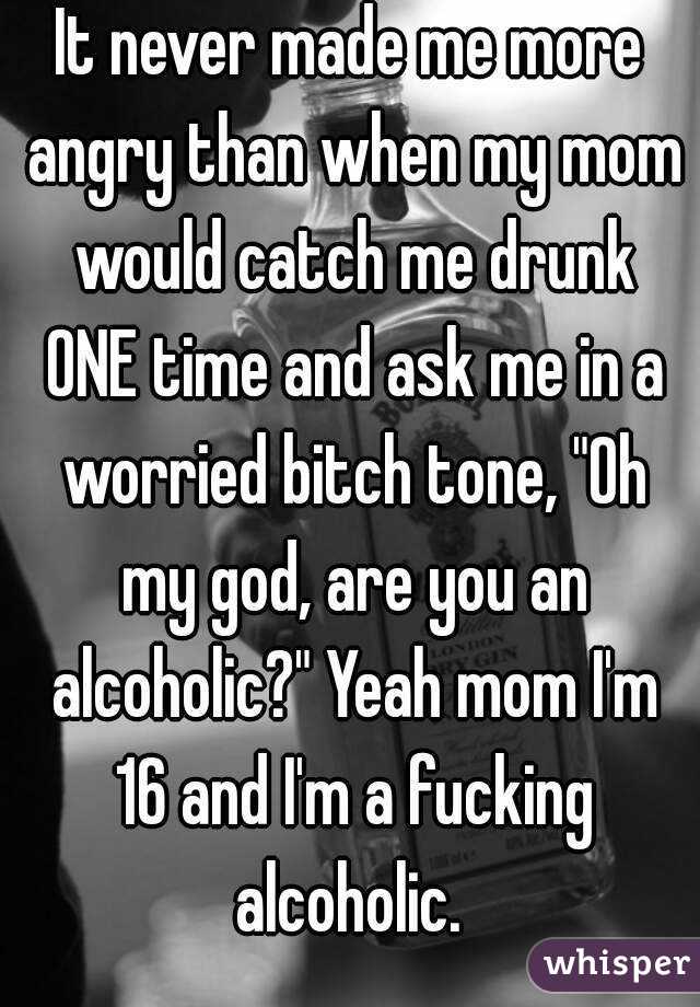 It never made me more angry than when my mom would catch me drunk ONE time and ask me in a worried bitch tone, "Oh my god, are you an alcoholic?" Yeah mom I'm 16 and I'm a fucking alcoholic. 