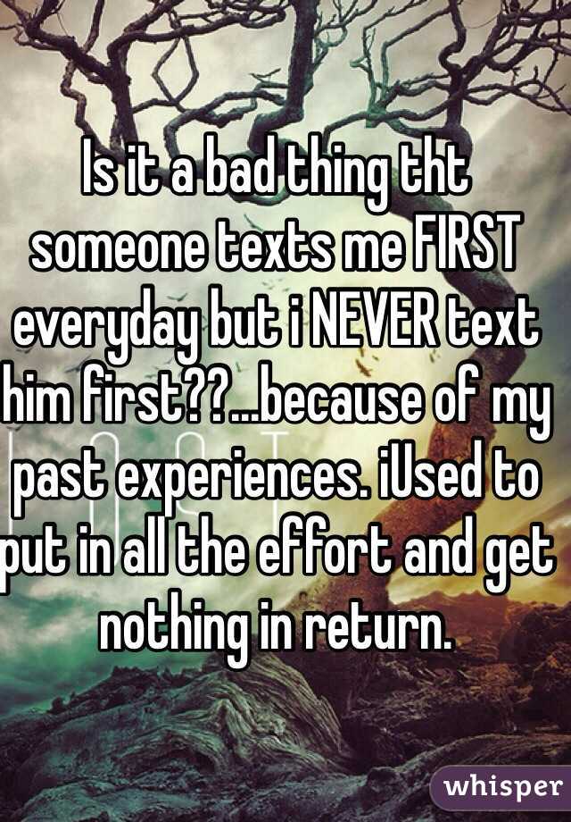 Is it a bad thing tht someone texts me FIRST everyday but i NEVER text him first??...because of my past experiences. iUsed to put in all the effort and get nothing in return.