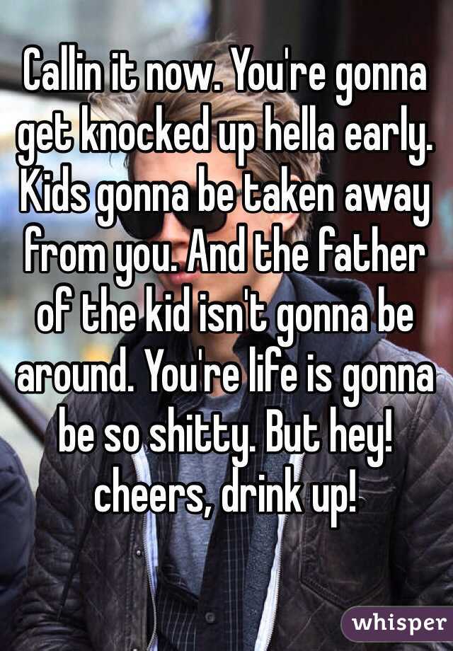 Callin it now. You're gonna get knocked up hella early. Kids gonna be taken away from you. And the father of the kid isn't gonna be around. You're life is gonna be so shitty. But hey! cheers, drink up! 