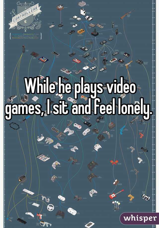  While he plays video  games, I sit and feel lonely. 