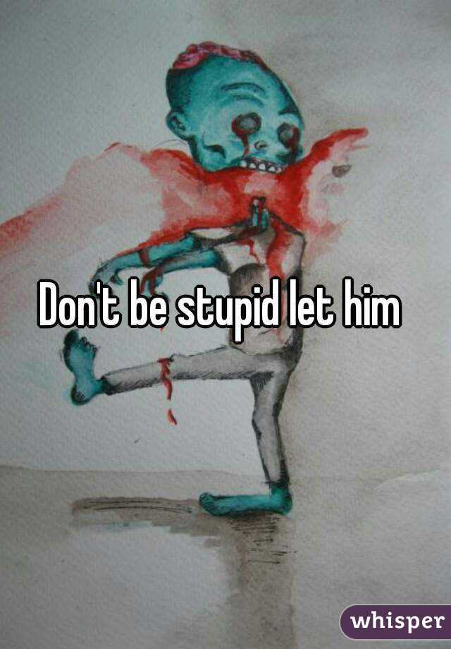Don't be stupid let him 
