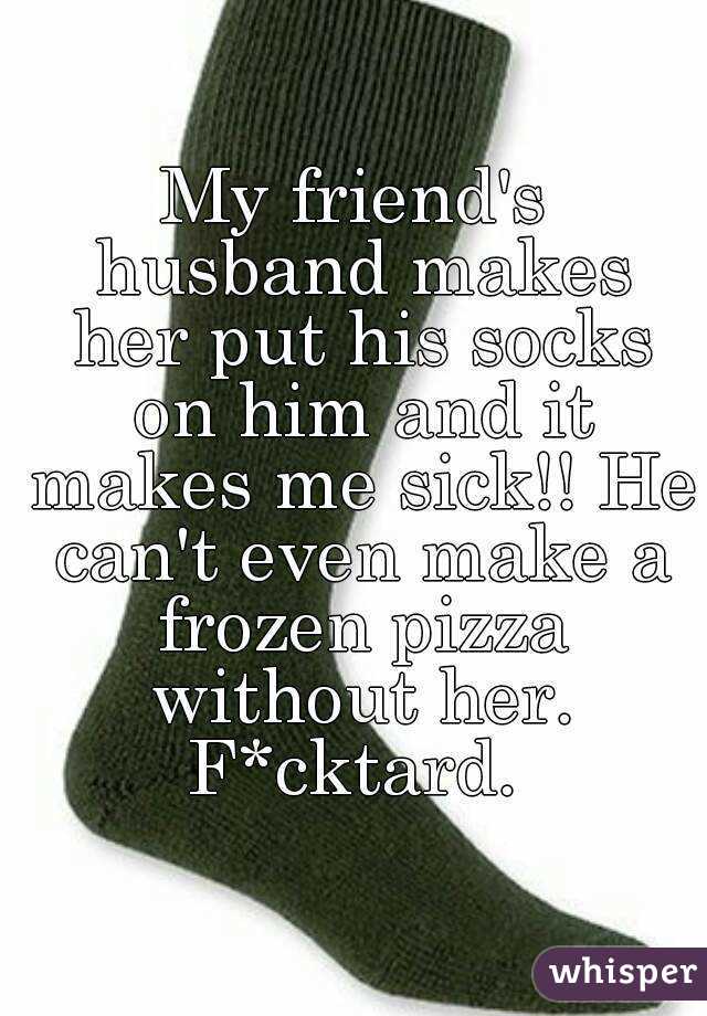 My friend's husband makes her put his socks on him and it makes me sick!! He can't even make a frozen pizza without her. F*cktard. 