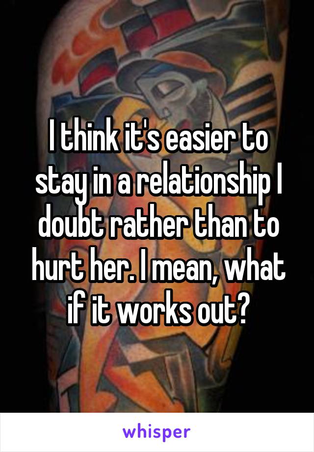 I think it's easier to stay in a relationship I doubt rather than to hurt her. I mean, what if it works out?