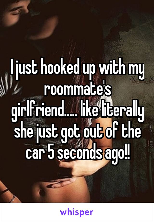 I just hooked up with my roommate's girlfriend..... like literally she just got out of the car 5 seconds ago!!