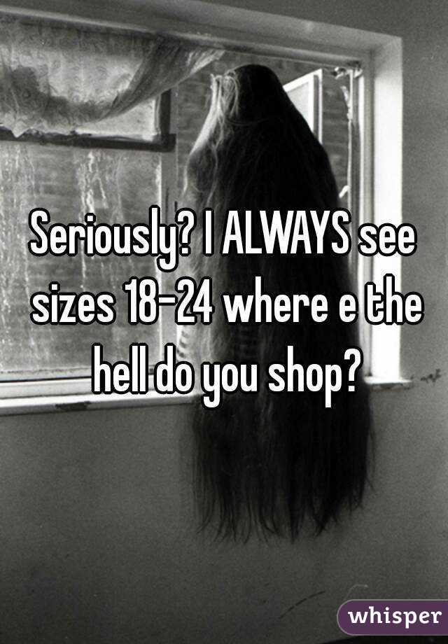 Seriously? I ALWAYS see sizes 18-24 where e the hell do you shop?