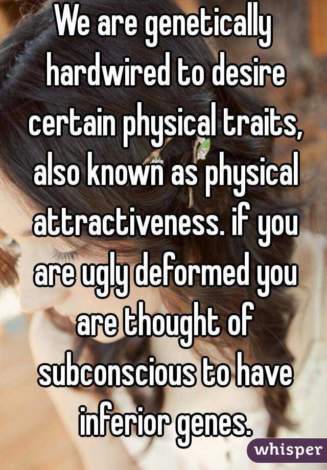 We are genetically hardwired to desire certain physical traits, also known as physical attractiveness. if you are ugly deformed you are thought of subconscious to have inferior genes.