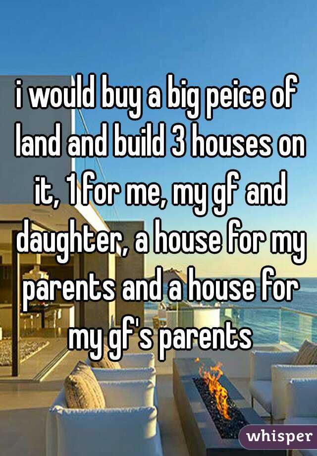 i would buy a big peice of land and build 3 houses on it, 1 for me, my gf and daughter, a house for my parents and a house for my gf's parents