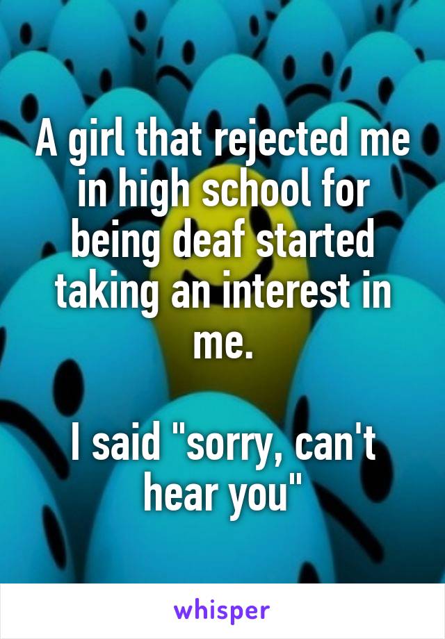 A girl that rejected me in high school for being deaf started taking an interest in me.
 
I said "sorry, can't hear you"