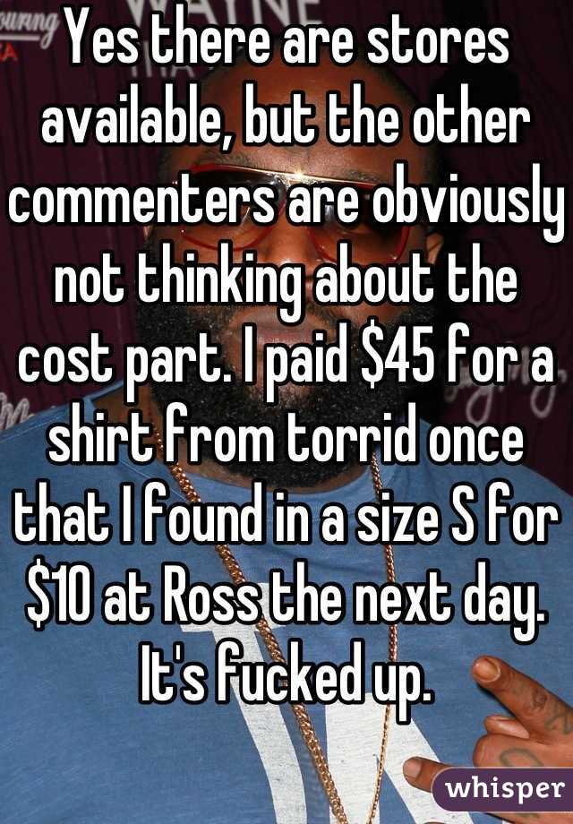 Yes there are stores available, but the other commenters are obviously not thinking about the cost part. I paid $45 for a shirt from torrid once that I found in a size S for $10 at Ross the next day. It's fucked up. 