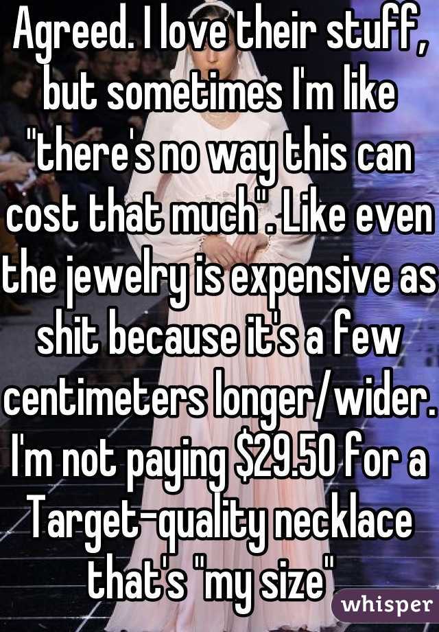 Agreed. I love their stuff, but sometimes I'm like "there's no way this can cost that much". Like even the jewelry is expensive as shit because it's a few centimeters longer/wider. I'm not paying $29.50 for a Target-quality necklace that's "my size". 