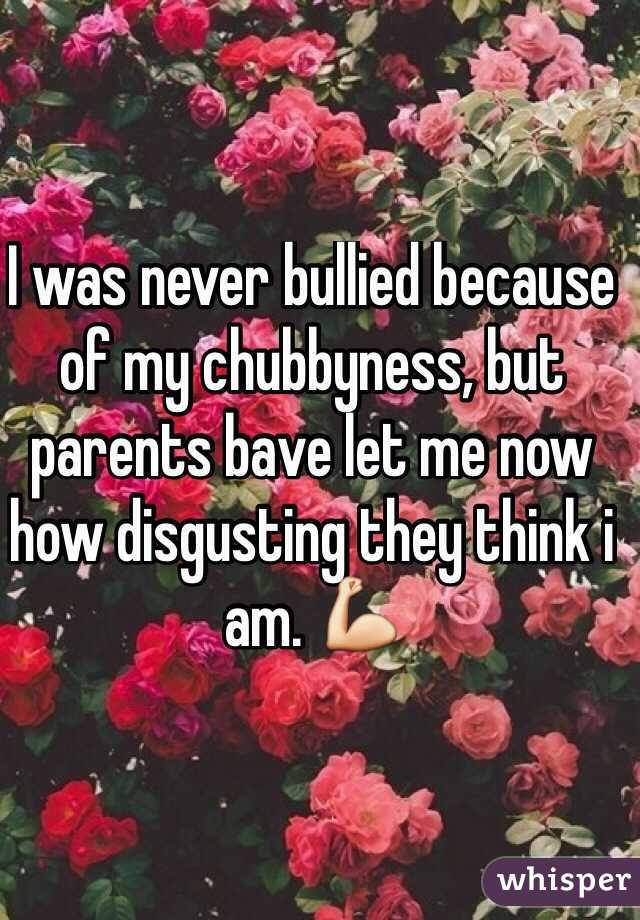 I was never bullied because of my chubbyness, but parents bave let me now how disgusting they think i am. 💪
