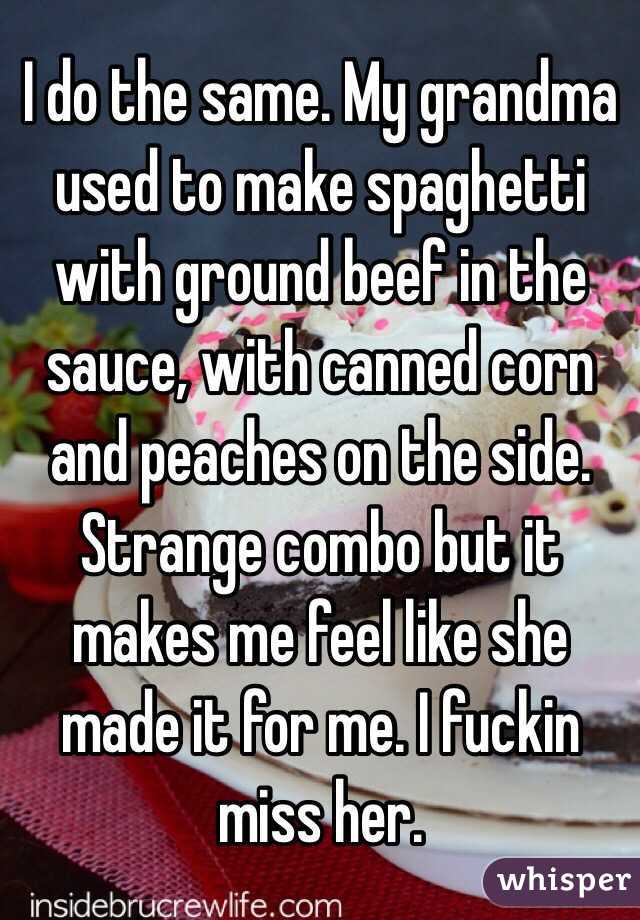 I do the same. My grandma used to make spaghetti with ground beef in the sauce, with canned corn and peaches on the side. Strange combo but it makes me feel like she made it for me. I fuckin miss her.