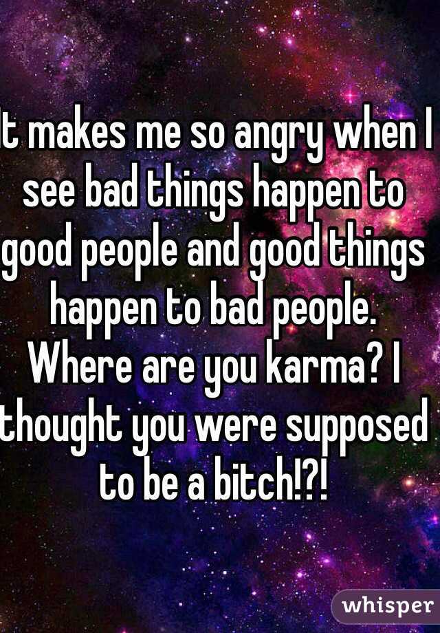 It makes me so angry when I see bad things happen to good people and good things happen to bad people. Where are you karma? I thought you were supposed to be a bitch!?!