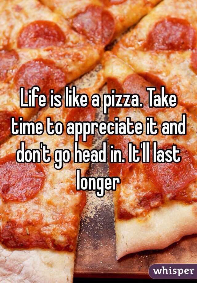 Life is like a pizza. Take time to appreciate it and don't go head in. It'll last longer 