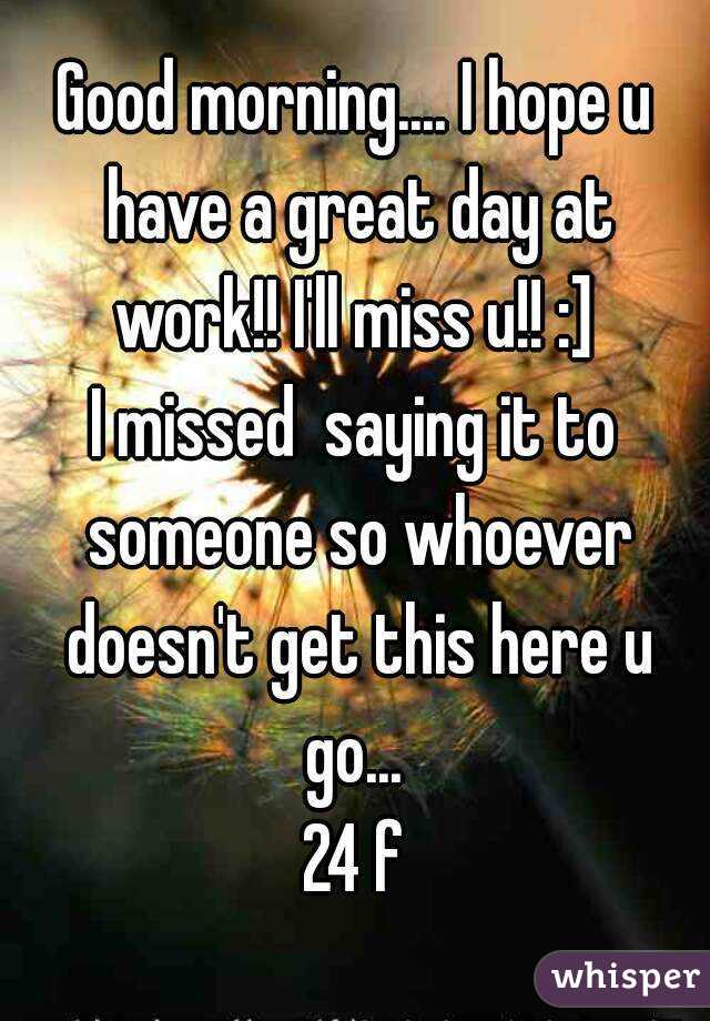 Good morning.... I hope u have a great day at work!! I'll miss u!! :] 
I missed  saying it to someone so whoever doesn't get this here u go... 
24 f