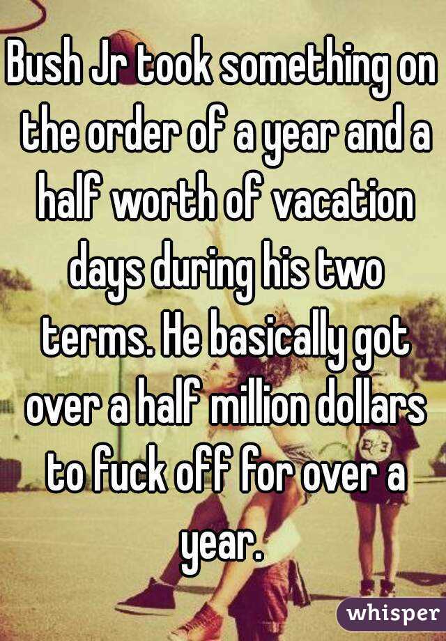 Bush Jr took something on the order of a year and a half worth of vacation days during his two terms. He basically got over a half million dollars to fuck off for over a year. 