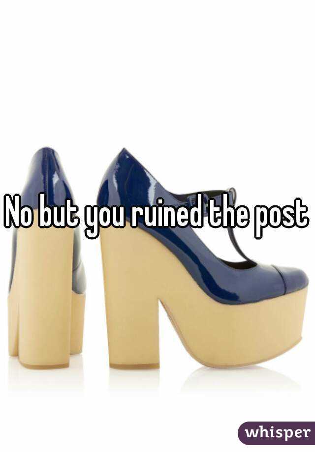 No but you ruined the post