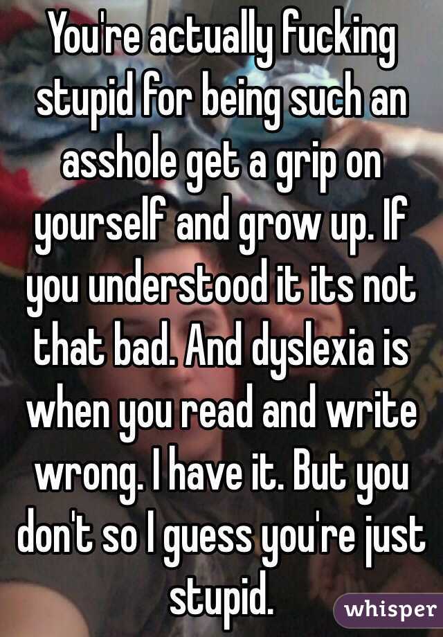 You're actually fucking stupid for being such an asshole get a grip on yourself and grow up. If you understood it its not that bad. And dyslexia is when you read and write wrong. I have it. But you don't so I guess you're just stupid.