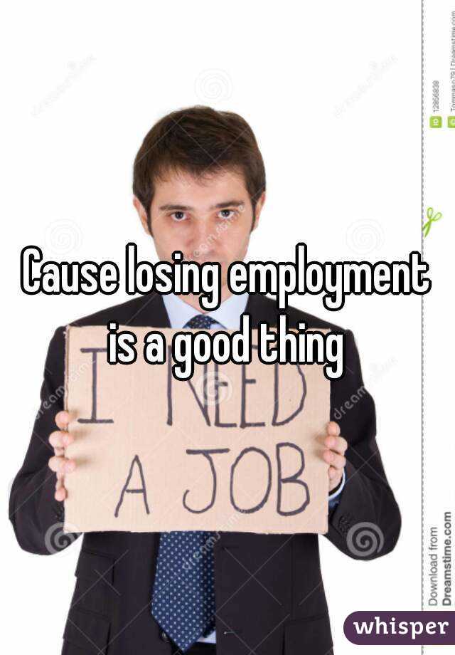 Cause losing employment is a good thing 