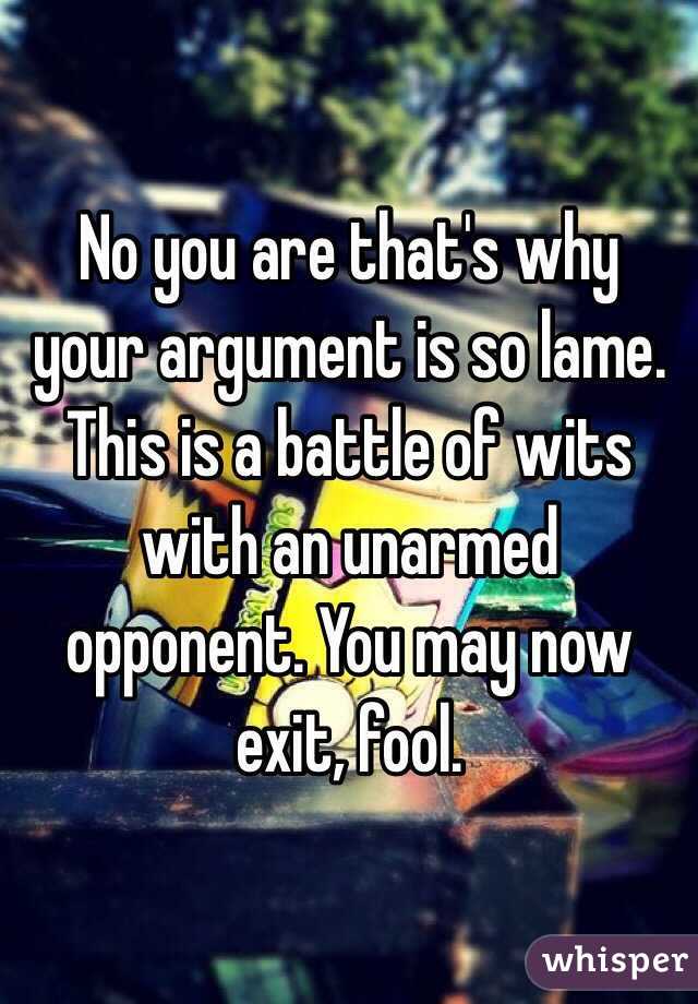 No you are that's why your argument is so lame. This is a battle of wits with an unarmed opponent. You may now exit, fool.