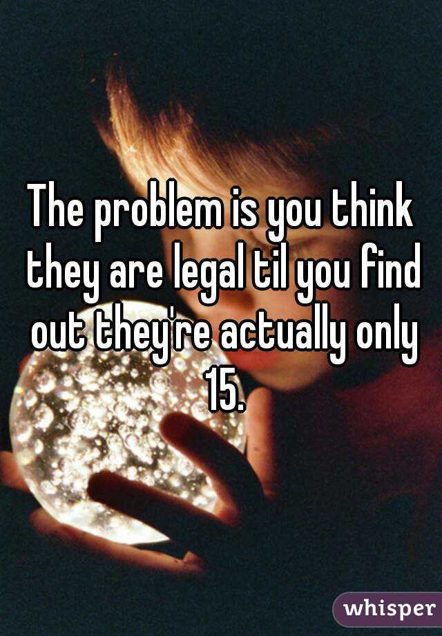 The problem is you think they are legal til you find out they're actually only 15.