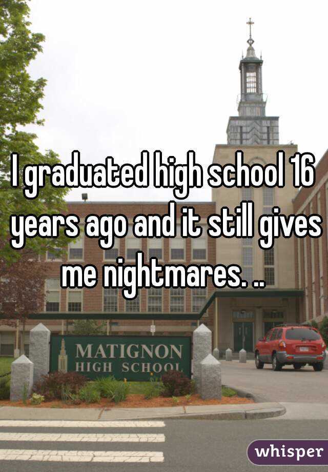 I graduated high school 16 years ago and it still gives me nightmares. .. 