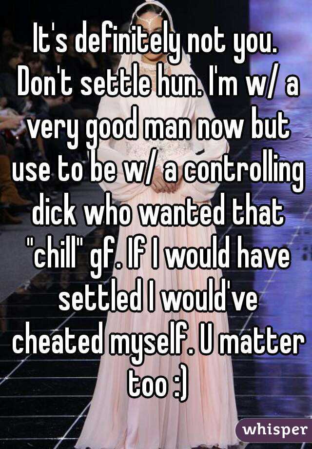 It's definitely not you. Don't settle hun. I'm w/ a very good man now but use to be w/ a controlling dick who wanted that "chill" gf. If I would have settled I would've cheated myself. U matter too :)