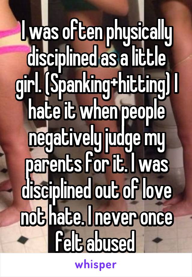 I was often physically disciplined as a little girl. (Spanking+hitting) I hate it when people negatively judge my parents for it. I was disciplined out of love not hate. I never once felt abused 