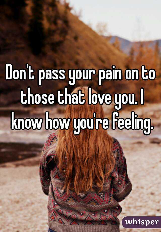Don't pass your pain on to those that love you. I know how you're feeling.