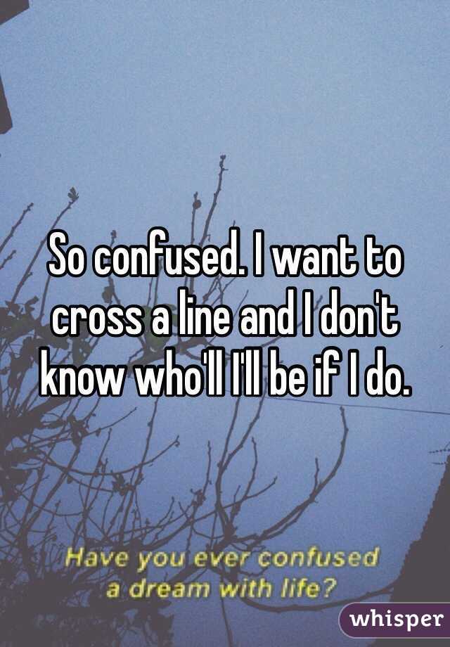 So confused. I want to cross a line and I don't know who'll I'll be if I do. 