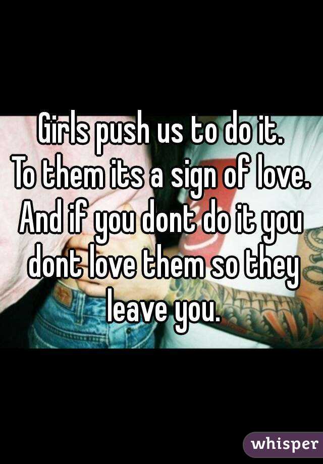 Girls push us to do it.
To them its a sign of love.
And if you dont do it you dont love them so they leave you.
