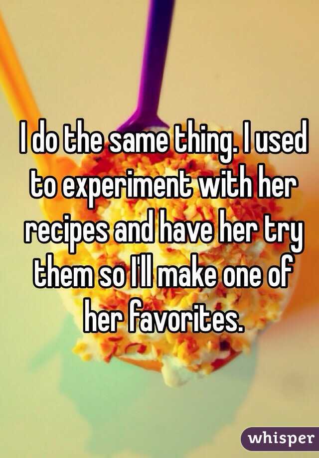 I do the same thing. I used to experiment with her recipes and have her try them so I'll make one of her favorites. 
