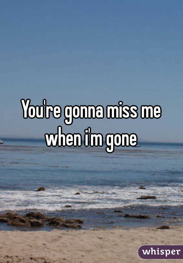 You're gonna miss me when i'm gone 