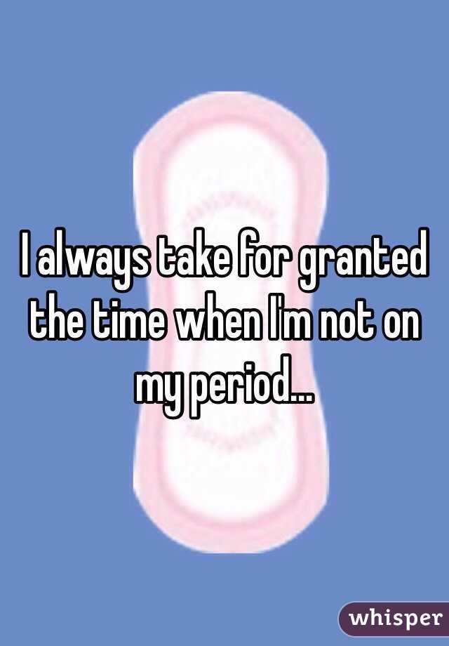 I always take for granted the time when I'm not on my period...