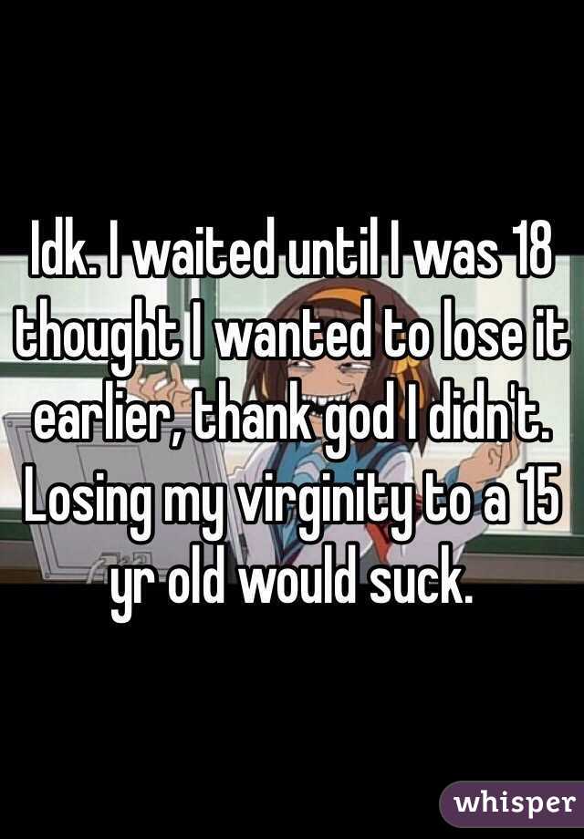 Idk. I waited until I was 18 thought I wanted to lose it earlier, thank god I didn't. Losing my virginity to a 15 yr old would suck.