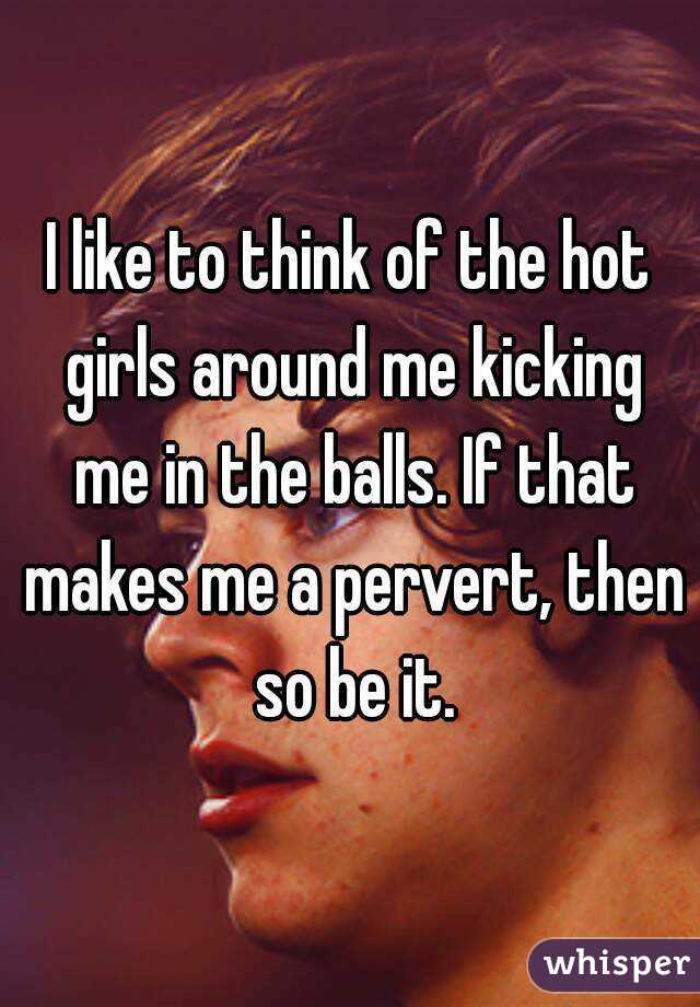 I like to think of the hot girls around me kicking me in the balls. If that makes me a pervert, then so be it.