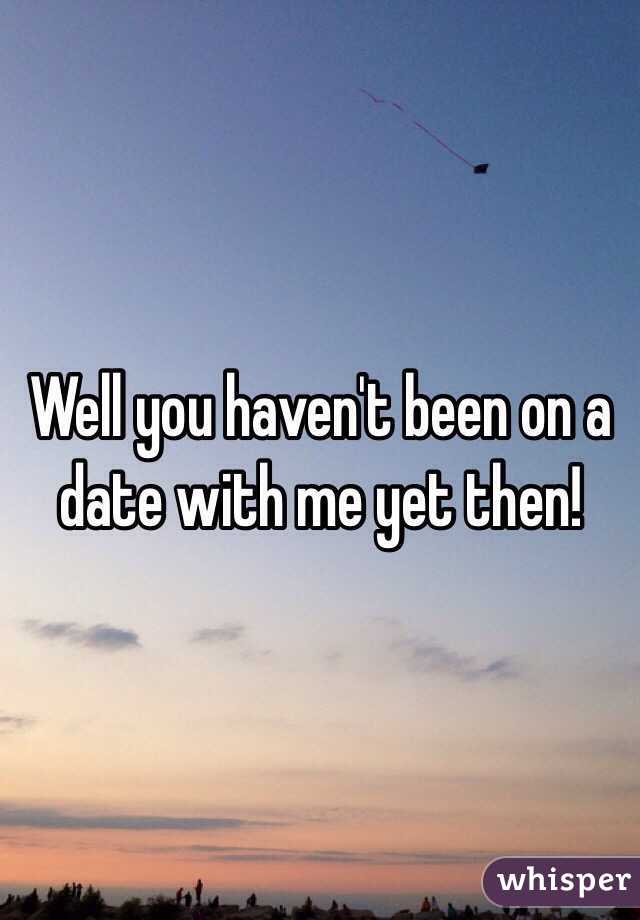 Well you haven't been on a date with me yet then!