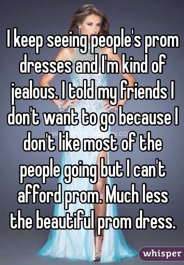 I keep seeing people's prom dresses and I'm kind of jealous. I told my friends I don't want to go because I don't like most of the people going but I can't afford prom. Much less the beautiful prom dress. 