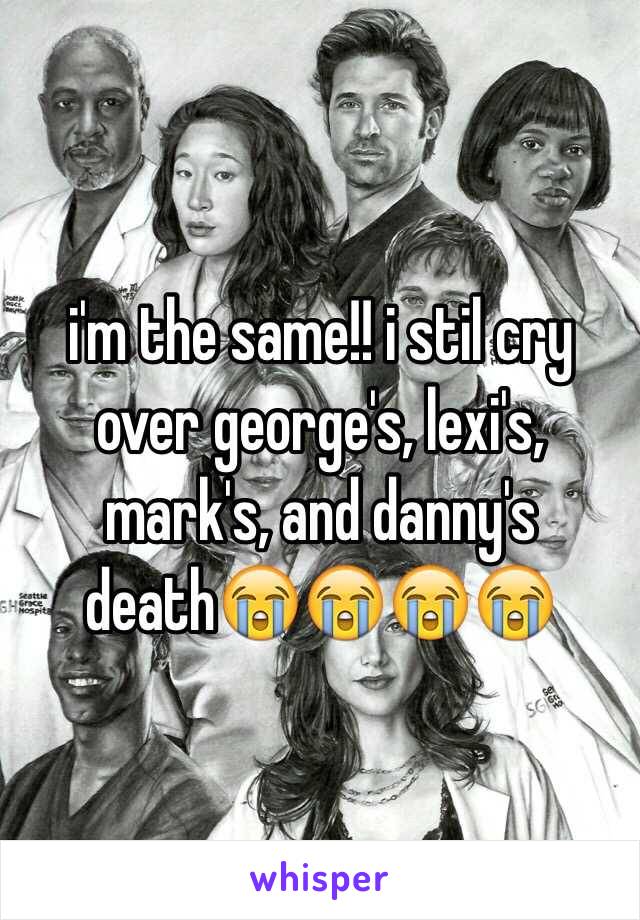 i'm the same!! i stil cry over george's, lexi's, mark's, and danny's death😭😭😭😭