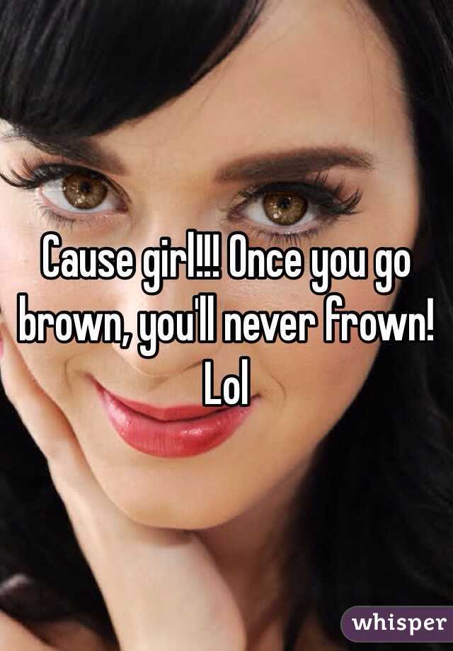 Cause girl!!! Once you go brown, you'll never frown! Lol
