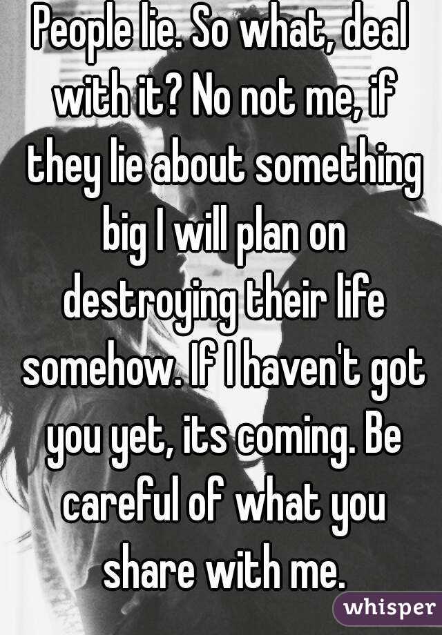 People lie. So what, deal with it? No not me, if they lie about something big I will plan on destroying their life somehow. If I haven't got you yet, its coming. Be careful of what you share with me.