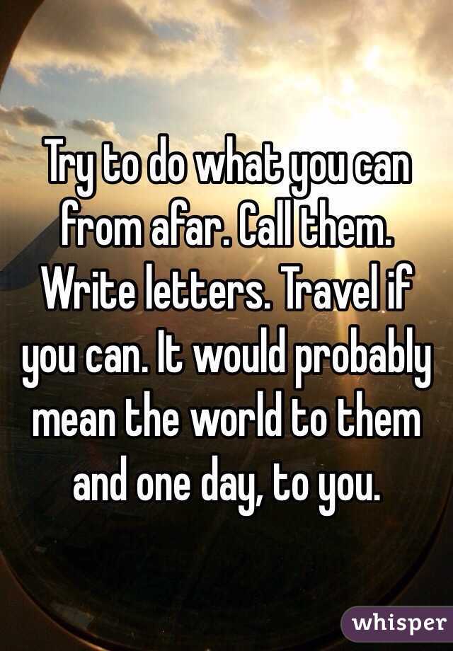 Try to do what you can from afar. Call them. Write letters. Travel if you can. It would probably mean the world to them and one day, to you. 