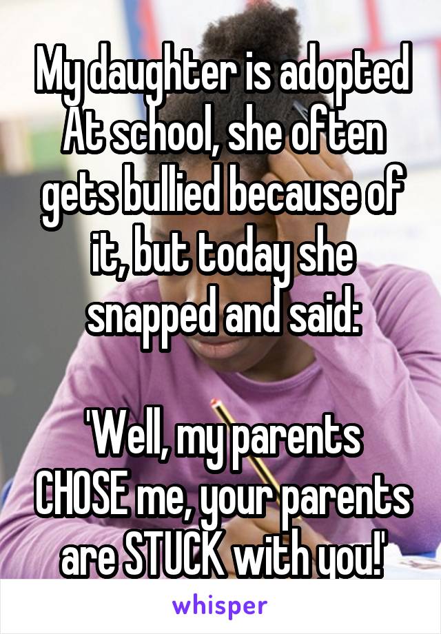 My daughter is adopted
At school, she often gets bullied because of it, but today she snapped and said:

'Well, my parents CHOSE me, your parents are STUCK with you!'