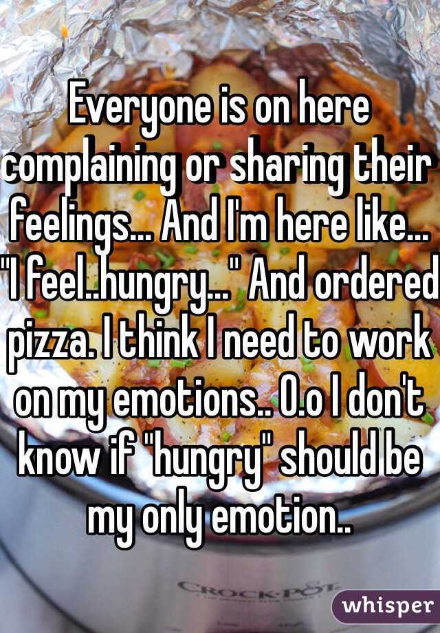 Everyone is on here complaining or sharing their feelings... And I'm here like... "I feel..hungry..." And ordered pizza. I think I need to work on my emotions.. O.o I don't know if "hungry" should be my only emotion..