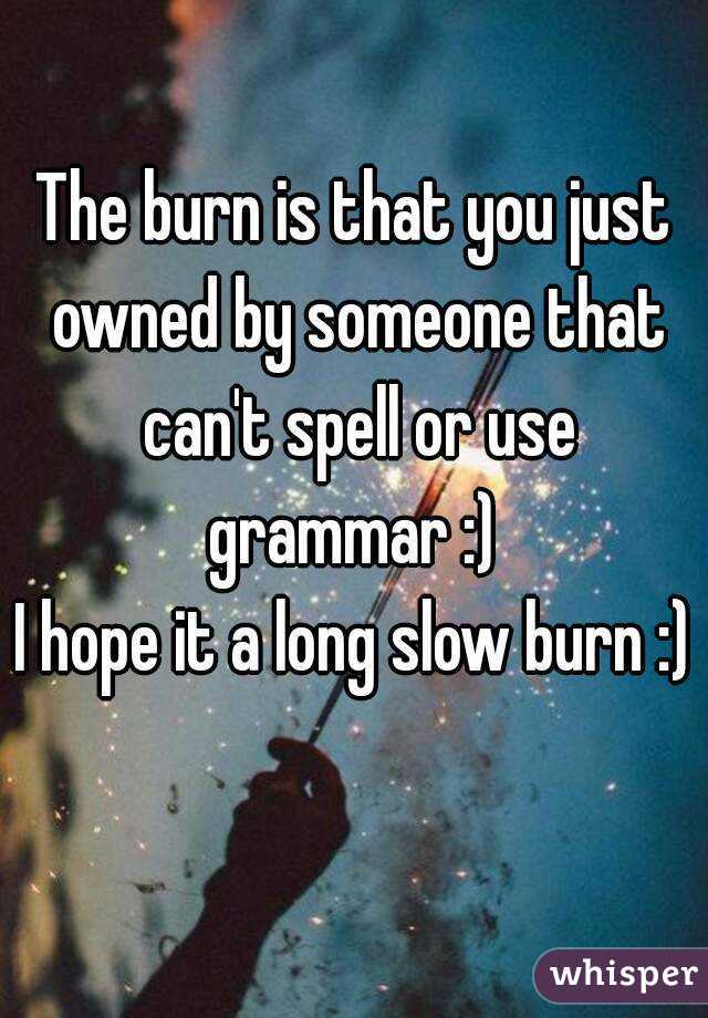 The burn is that you just owned by someone that can't spell or use grammar :) 
I hope it a long slow burn :) 