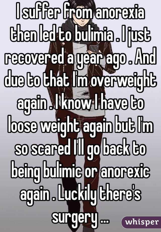 I suffer from anorexia then led to bulimia . I just recovered a year ago . And due to that I'm overweight again . I know I have to loose weight again but I'm so scared I'll go back to being bulimic or anorexic again . Luckily there's surgery ...